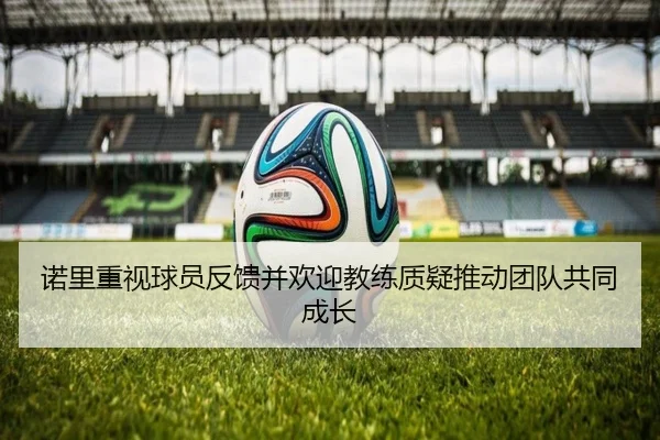 诺里重视球员反馈并欢迎教练质疑推动团队共同成长 | xingkong.com