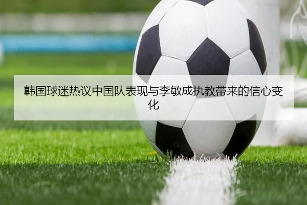 韩国球迷热议中国队表现与李敏成执教带来的信心变化 | xingkong.com
